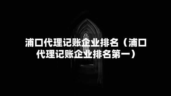 浦口代理记账企业排名（浦口代理记账企业排名第一）