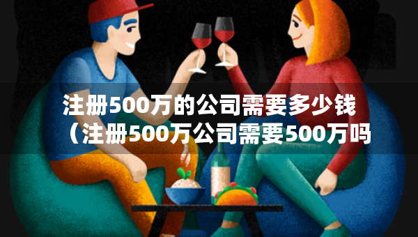 注册500万的公司需要多少钱（注册500万公司需要500万吗）