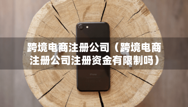 跨境电商注册公司（跨境电商注册公司注册资金有限制吗）