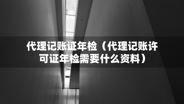 代理记账证年检（代理记账许可证年检需要什么资料）