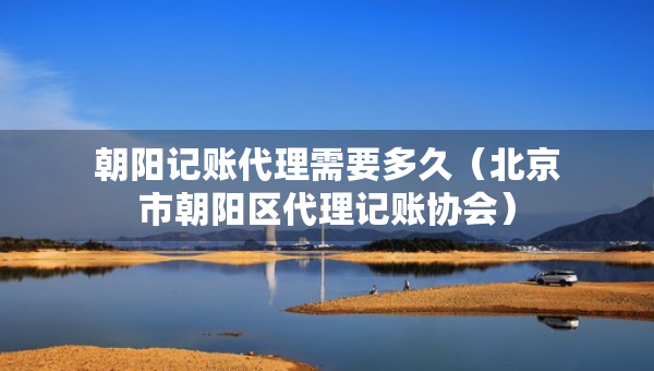 朝阳记账代理需要多久（北京市朝阳区代理记账协会）