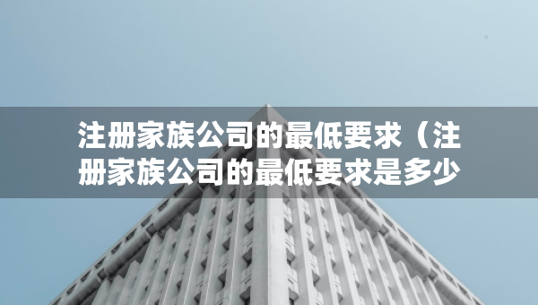 注册家族公司的最低要求（注册家族公司的最低要求是多少）