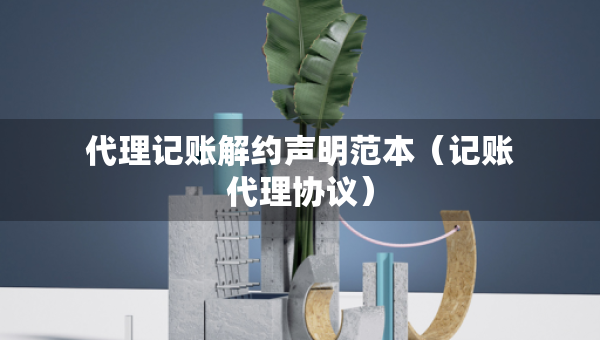 代理记账解约声明范本（记账代理协议）
