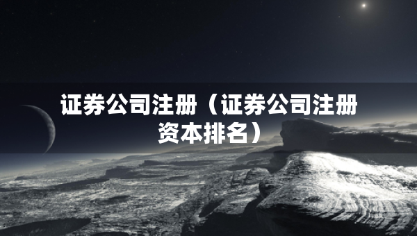 证券公司注册（证券公司注册资本排名）