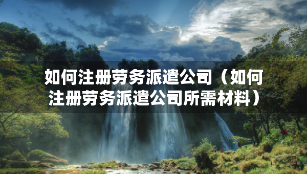 如何注册劳务派遣公司（如何注册劳务派遣公司所需材料）