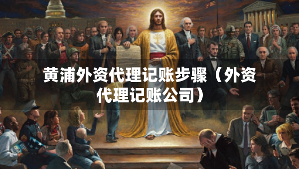 黄浦外资代理记账步骤（外资代理记账公司）