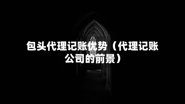 包头代理记账优势（代理记账公司的前景）