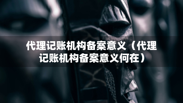 代理记账机构备案意义（代理记账机构备案意义何在）