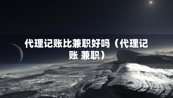 代理记账比兼职好吗（代理记账 兼职）