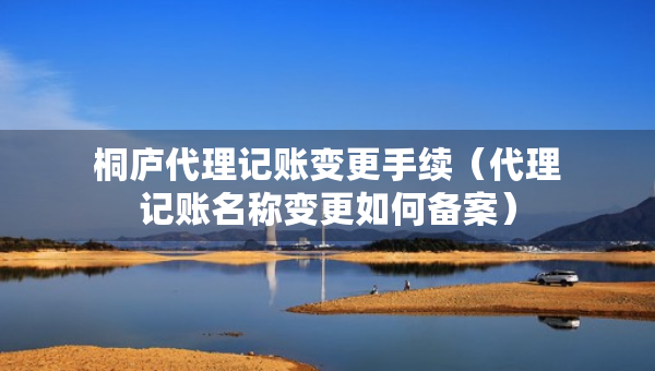 桐庐代理记账变更手续（代理记账名称变更如何备案）