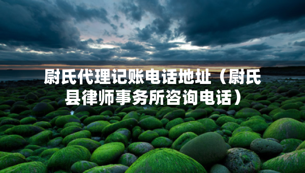 尉氏代理记账电话地址（尉氏县律师事务所咨询电话）