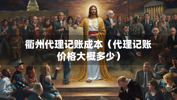 衢州代理记账成本（代理记账价格大概多少）