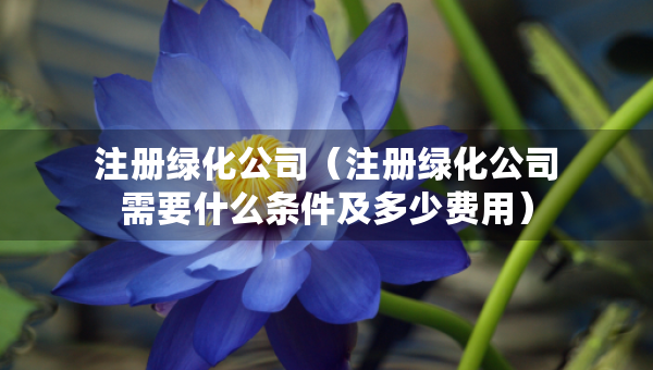 注册绿化公司（注册绿化公司需要什么条件及多少费用）