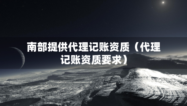 南部提供代理记账资质（代理记账资质要求）