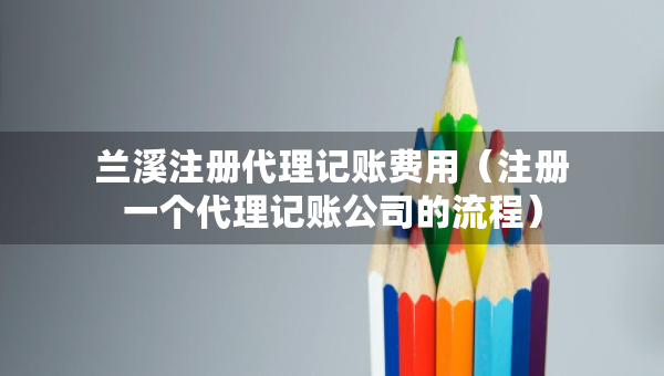 兰溪注册代理记账费用（注册一个代理记账公司的流程）