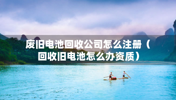 废旧电池回收公司怎么注册（回收旧电池怎么办资质）