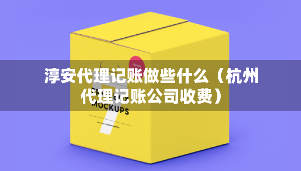淳安代理记账做些什么（杭州代理记账公司收费）