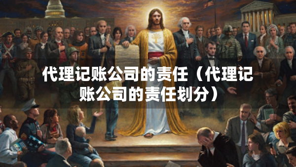 代理记账公司的责任（代理记账公司的责任划分）