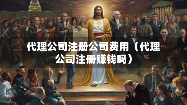 代理公司注册公司费用（代理公司注册赚钱吗）