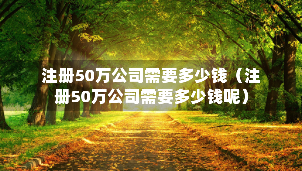 注册50万公司需要多少钱（注册50万公司需要多少钱呢）