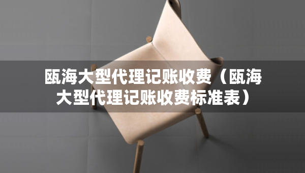 瓯海大型代理记账收费（瓯海大型代理记账收费标准表）