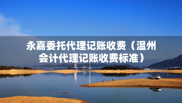 永嘉委托代理记账收费（温州会计代理记账收费标准）