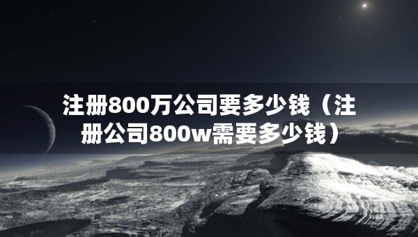 注册800万公司要多少钱（注册公司800w需要多少钱）