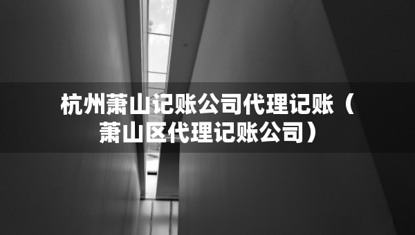 杭州萧山记账公司代理记账（萧山区代理记账公司）