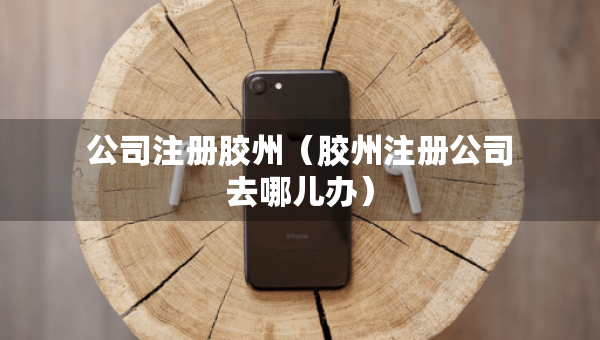 公司注册胶州（胶州注册公司去哪儿办）