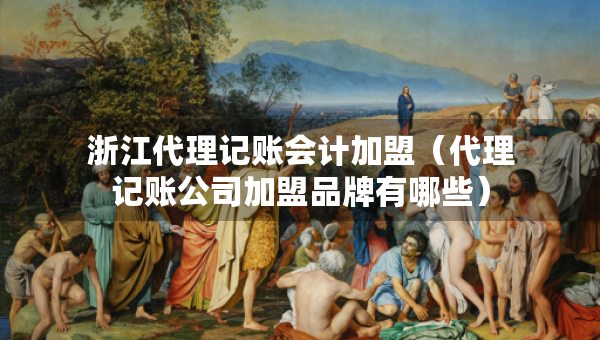 浙江代理记账会计加盟（代理记账公司加盟品牌有哪些）