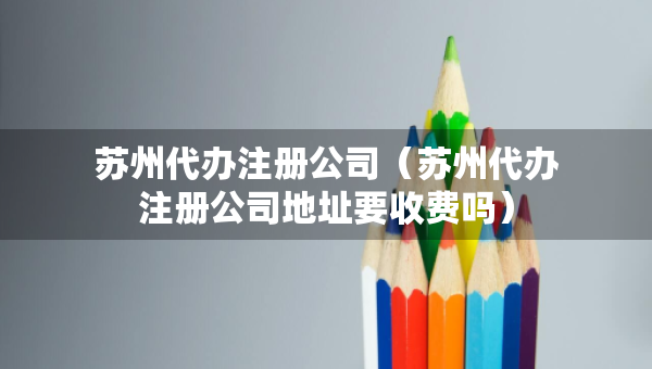 苏州代办注册公司（苏州代办注册公司地址要收费吗）