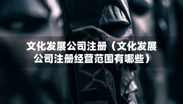 文化发展公司注册（文化发展公司注册经营范围有哪些）