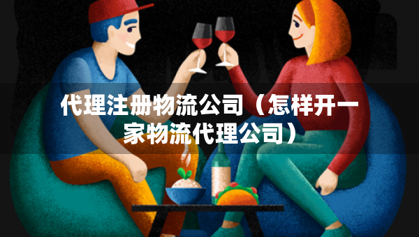 代理注册物流公司（怎样开一家物流代理公司）