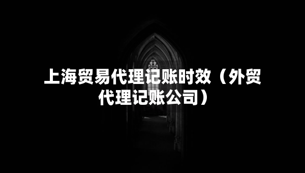 上海贸易代理记账时效（外贸代理记账公司）