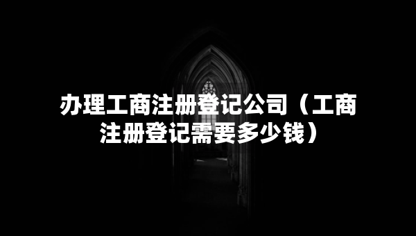 办理工商注册登记公司（工商注册登记需要多少钱）