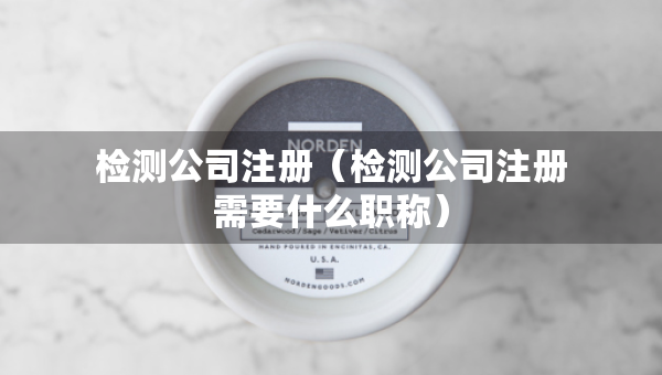 检测公司注册（检测公司注册需要什么职称）