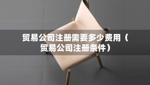 贸易公司注册需要多少费用（贸易公司注册条件）