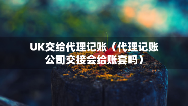 UK交给代理记账（代理记账公司交接会给账套吗）