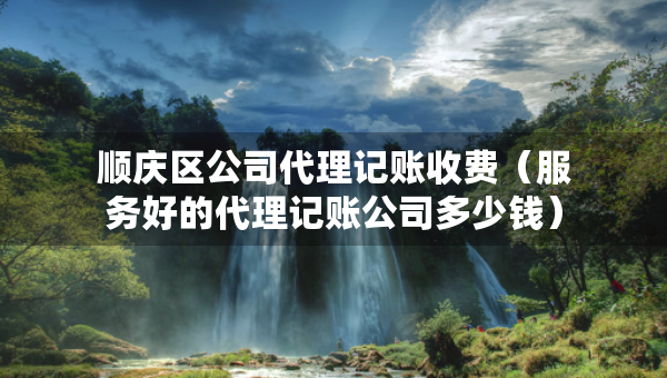 顺庆区公司代理记账收费（服务好的代理记账公司多少钱）