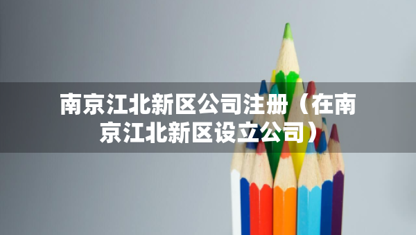 南京江北新区公司注册（在南京江北新区设立公司）