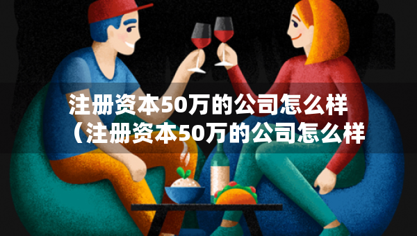 注册资本50万的公司怎么样（注册资本50万的公司怎么样知乎）