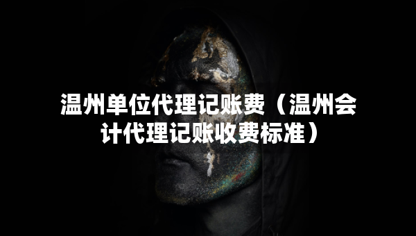 温州单位代理记账费（温州会计代理记账收费标准）