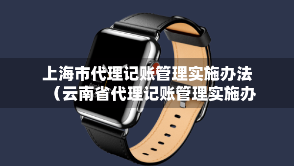 上海市代理记账管理实施办法（云南省代理记账管理实施办法）