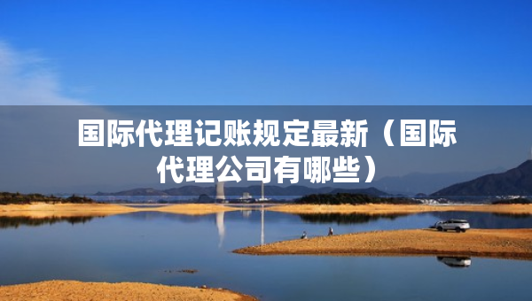 国际代理记账规定最新（国际代理公司有哪些）
