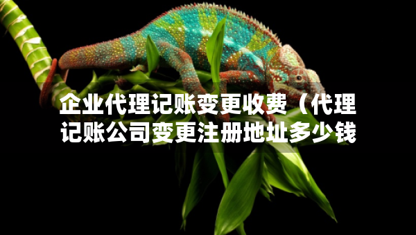 企业代理记账变更收费（代理记账公司变更注册地址多少钱）