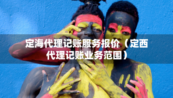 定海代理记账服务报价（定西代理记账业务范围）