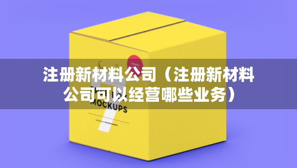 注册新材料公司（注册新材料公司可以经营哪些业务）