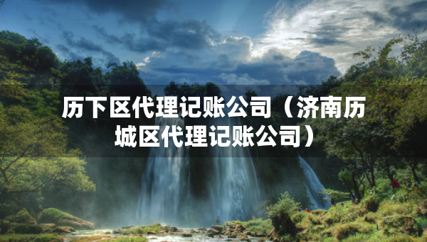 历下区代理记账公司（济南历城区代理记账公司）