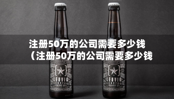 注册50万的公司需要多少钱（注册50万的公司需要多少钱一个月）
