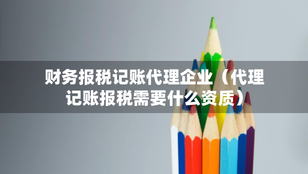 财务报税记账代理企业（代理记账报税需要什么资质）